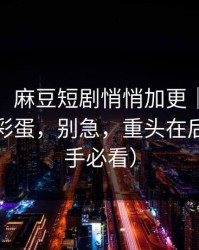 别眨眼：麻豆短剧悄悄加更｜最值得收藏的彩蛋，别急，重头在后面（新手必看）