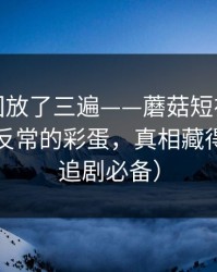 我反复回放了三遍——蘑菇短视频上新了：最反常的彩蛋，真相藏得太深（追剧必备）
