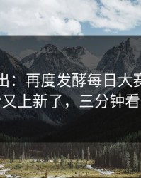 刚刚曝出：再度发酵每日大赛在线观看又上新了，三分钟看懂