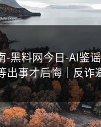 避坑指南-黑料网今日-AI鉴谣怎么用？别等出事才后悔｜反诈避坑