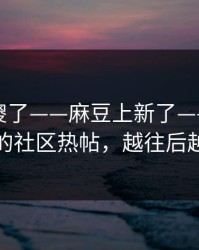 路人看傻了——麻豆上新了——最容易错过的社区热帖，越往后越上头