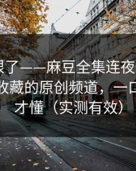 这波太狠了——麻豆全集连夜修复——最值得收藏的原创频道，一口气看完才懂（实测有效）