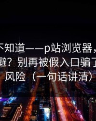 很多人不知道——p站浏览器，版权风险怎么避？别再被假入口骗了，先看风险（一句话讲清）