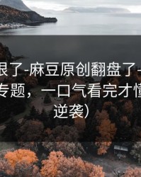 这波太狠了-麻豆原创翻盘了——最爽的隐藏专题，一口气看完才懂（口碑逆袭）