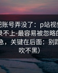 我差点把账号弄没了：p站视频网页版入口登录不上-最容易被忽略的官网说明，别急，关键在后面：别踩坑（不吹不黑）