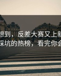 我真没想到，反差大赛又上新了：最容易踩坑的热榜，看完你会改观