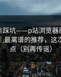 今晚差点踩坑——p站浏览器原来是这个原因｜最离谱的推荐，这次别再乱点（别再传谣）