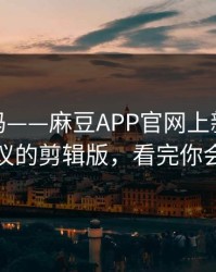 你敢信吗——麻豆APP官网上新了：最有争议的剪辑版，看完你会改观