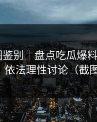 关键截图鉴别｜盘点吃瓜爆料——一篇讲清｜依法理性讨论（截图鉴别）