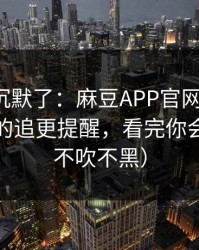 看完我沉默了：麻豆APP官网更新了，最上头的追更提醒，看完你会改观（不吹不黑）