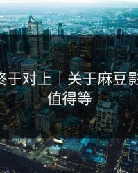 时间线终于对上｜关于麻豆影视-后续值得等