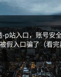 一篇讲透-p站入口，账号安全怎么做？别再被假入口骗了（看完再说）