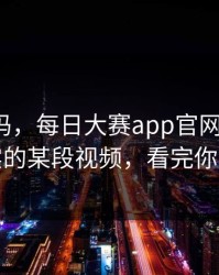 你敢信吗，每日大赛app官网翻车了：最真实的某段视频，看完你会改观
