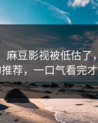 说真的：麻豆影视被低估了，最真实的推荐，一口气看完才懂