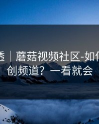 一篇讲透｜蘑菇视频社区-如何挖到原创频道？一看就会