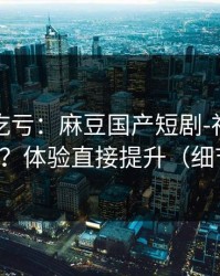 不看会吃亏：麻豆国产短剧-社区热帖怎么刷？体验直接提升（细节太狠）