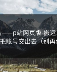 一篇讲透——p站网页版-搬运工是什么？别把账号交出去（别再传谣）