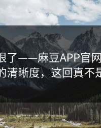 这波太狠了——麻豆APP官网上新了-最爽的清晰度，这回真不是套路