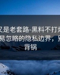 我以为又是老套路-黑料不打烊被剪辑了-最容易忽略的隐私边界，别让自己背锅