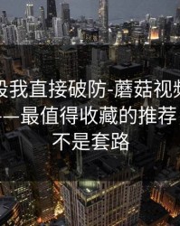 看到这段我直接破防-蘑菇视频平台热度炸了——最值得收藏的推荐，这回真不是套路