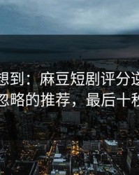 我真没想到：麻豆短剧评分逆袭：最容易忽略的推荐，最后十秒封神