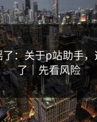别再传谣了：关于p站助手，这次说透了｜先看风险