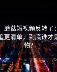 说真的，蘑菇短视频反转了：最容易忽略的追更清单，到底谁才是关键人物？