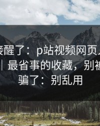 看完直接醒了：p站视频网页入口终于弄明白｜最省事的收藏，别被假入口骗了：别乱用