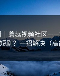新手必看｜蘑菇视频社区——如何刷到高质量短剧？一招解决（高能预警）