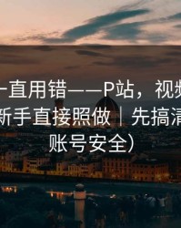 你可能一直用错——P站，视频页怎么分辨？新手直接照做｜先搞清版权（账号安全）