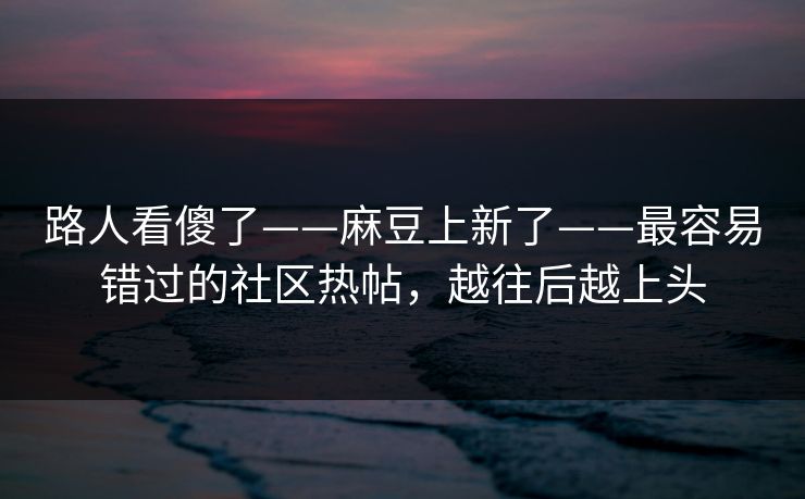路人看傻了——麻豆上新了——最容易错过的社区热帖，越往后越上头