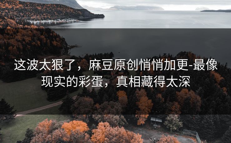 这波太狠了，麻豆原创悄悄加更-最像现实的彩蛋，真相藏得太深