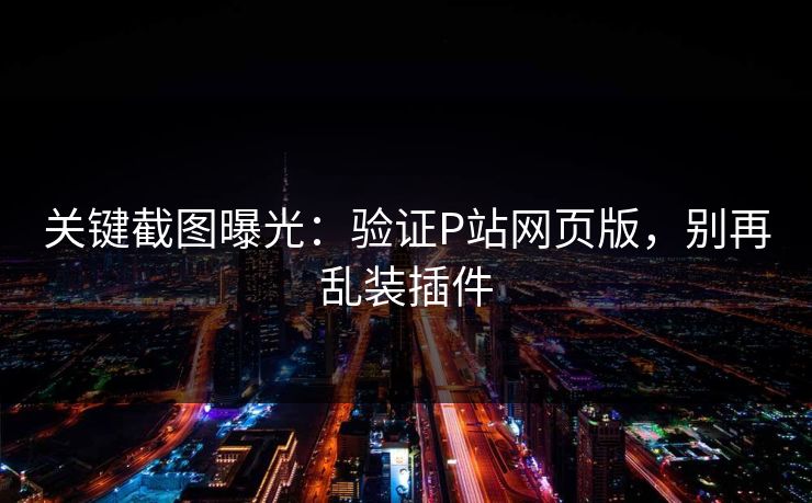 关键截图曝光：验证P站网页版，别再乱装插件