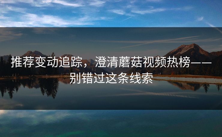 推荐变动追踪，澄清蘑菇视频热榜——别错过这条线索