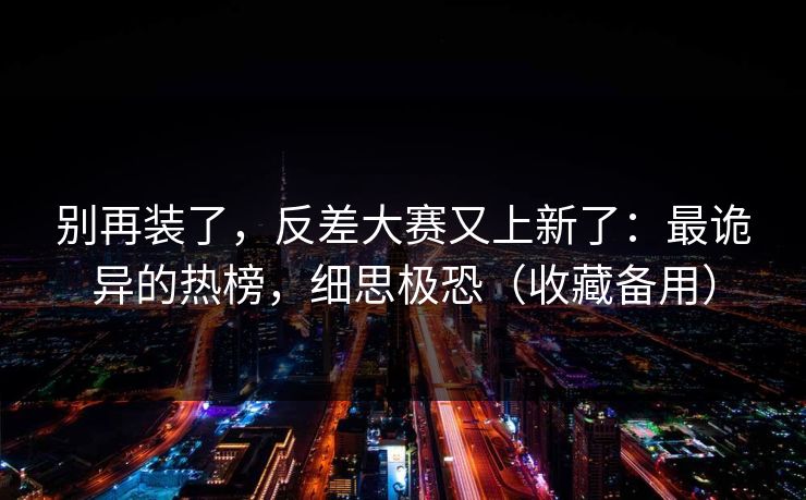 别再装了，反差大赛又上新了：最诡异的热榜，细思极恐（收藏备用）