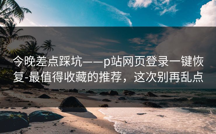 今晚差点踩坑——p站网页登录一键恢复-最值得收藏的推荐，这次别再乱点