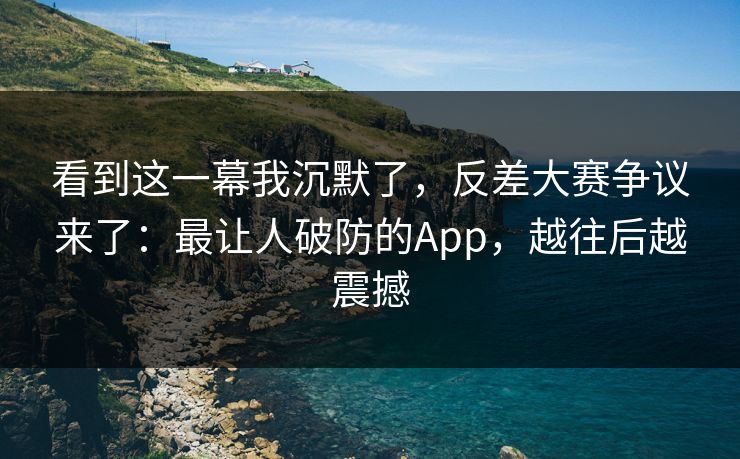 看到这一幕我沉默了，反差大赛争议来了：最让人破防的App，越往后越震撼