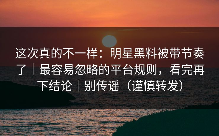 这次真的不一样：明星黑料被带节奏了｜最容易忽略的平台规则，看完再下结论｜别传谣（谨慎转发）