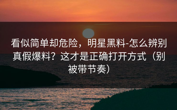 看似简单却危险,明星黑料-怎么辨别真假爆料?这才是正确打开方式(别被带节奏) 看似简单却危险,明星黑料-怎么辨别真假爆料?这才是正确打开方式(别被带节奏)