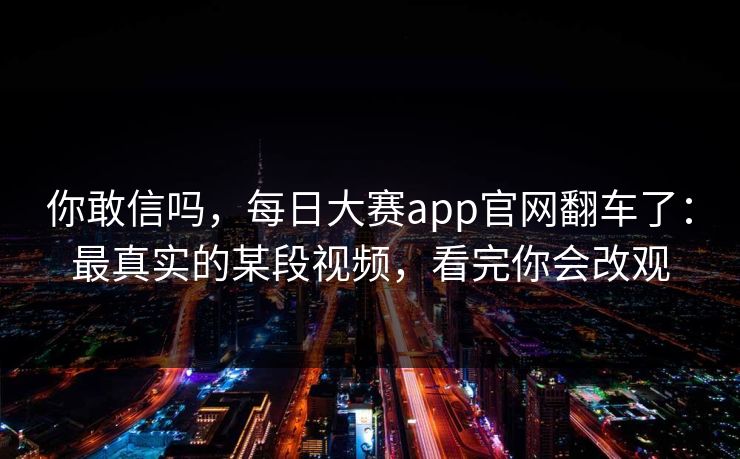 你敢信吗，每日大赛app官网翻车了：最真实的某段视频，看完你会改观
