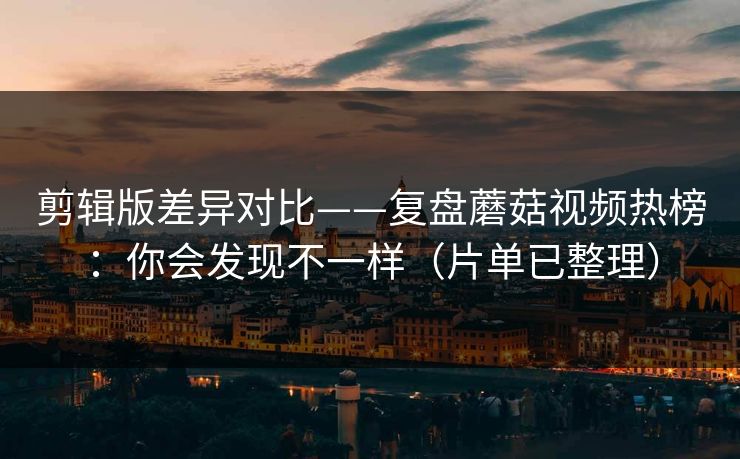 剪辑版差异对比——复盘蘑菇视频热榜：你会发现不一样（片单已整理）