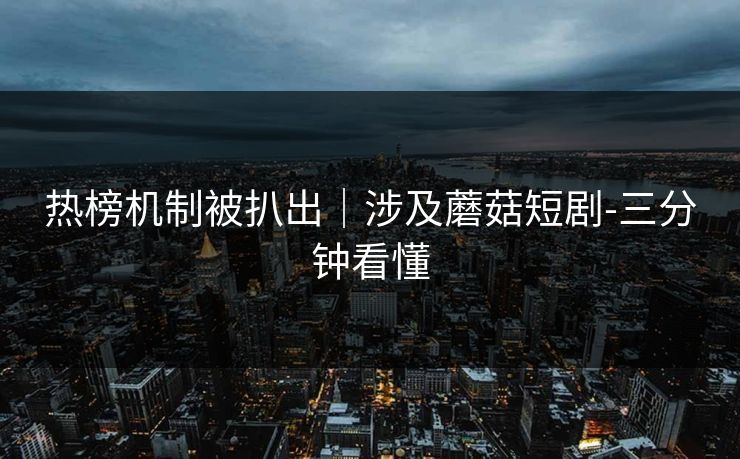 热榜机制被扒出|涉及蘑菇短剧-三分钟看懂 热榜机制被扒出|涉及蘑菇短剧-三分钟看懂