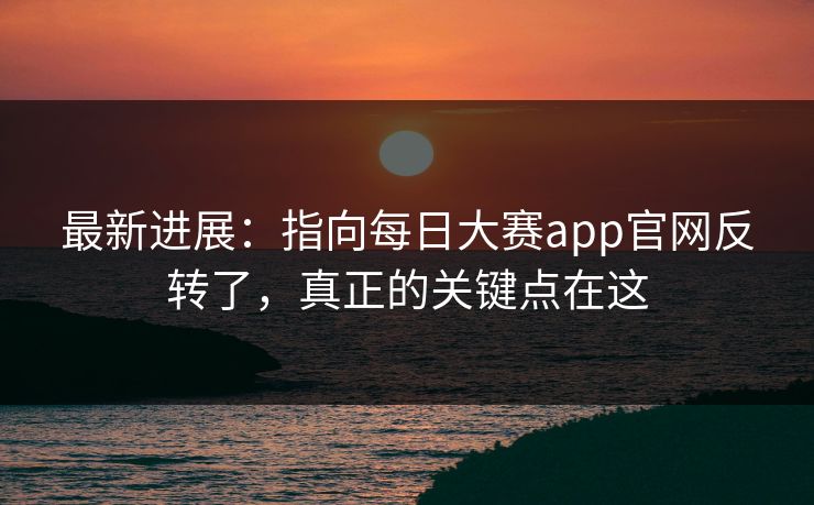 最新进展：指向每日大赛app官网反转了，真正的关键点在这