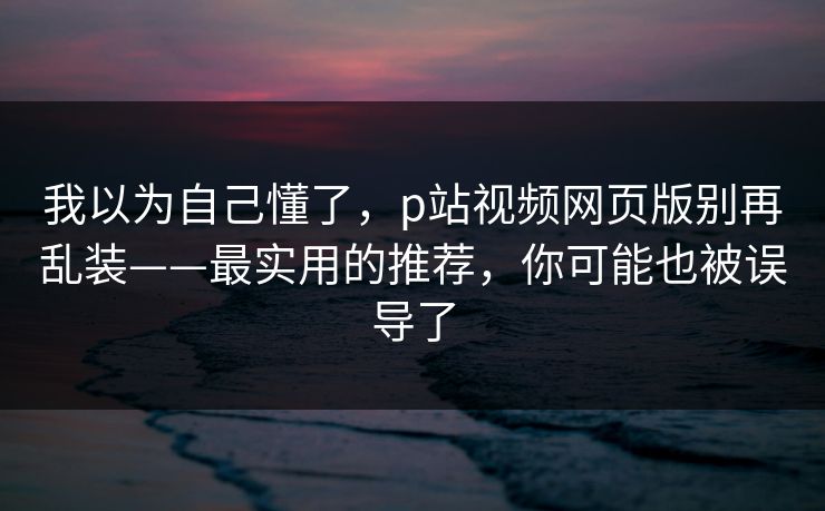 我以为自己懂了,p站视频网页版别再乱装——最实用的推荐,你可能也被误导了 我以为自己懂了,p站视频网页版别再乱装——最实用的推荐,你可能也被误导了