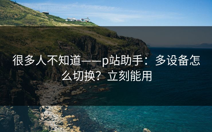 很多人不知道——p站助手：多设备怎么切换？立刻能用