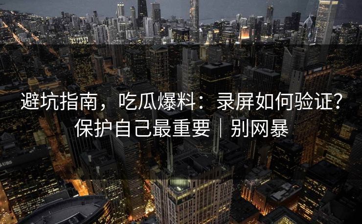 避坑指南,吃瓜爆料:录屏如何验证?保护自己最重要|别网暴 避坑指南,吃瓜爆料:录屏如何验证?保护自己最重要|别网暴
