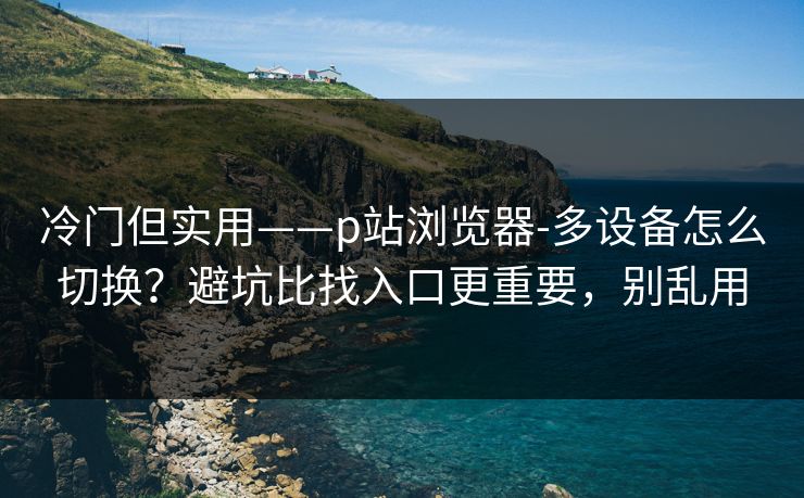 冷门但实用——p站浏览器-多设备怎么切换?避坑比找入口更重要,别乱用 冷门但实用——p站浏览器-多设备怎么切换?避坑比找入口更重要,别乱用