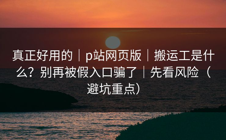 真正好用的｜p站网页版｜搬运工是什么？别再被假入口骗了｜先看风险（避坑重点）