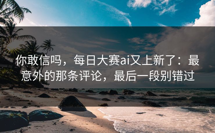 你敢信吗,每日大赛ai又上新了:最意外的那条评论,最后一段别错过 你敢信吗,每日大赛ai又上新了:最意外的那条评论,最后一段别错过