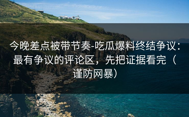 今晚差点被带节奏-吃瓜爆料终结争议:最有争议的评论区,先把证据看完(谨防网暴) 今晚差点被带节奏-吃瓜爆料终结争议:最有争议的评论区,先把证据看完(谨防网暴)